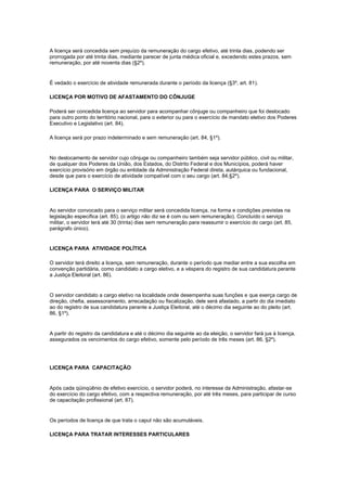A licença será concedida sem prejuízo da remuneração do cargo efetivo, até trinta dias, podendo ser
prorrogada por até trinta dias, mediante parecer de junta médica oficial e, excedendo estes prazos, sem
remuneração, por até noventa dias (§2º).


É vedado o exercício de atividade remunerada durante o período da licença (§3º, art. 81).

LICENÇA POR MOTIVO DE AFASTAMENTO DO CÔNJUGE

Poderá ser concedida licença ao servidor para acompanhar cônjuge ou companheiro que foi deslocado
para outro ponto do território nacional, para o exterior ou para o exercício de mandato eletivo dos Poderes
Executivo e Legislativo (art. 84).

A licença será por prazo indeterminado e sem remuneração (art. 84, §1º).


No deslocamento de servidor cujo cônjuge ou companheiro também seja servidor público, civil ou militar,
de qualquer dos Poderes da União, dos Estados, do Distrito Federal e dos Municípios, poderá haver
exercício provisório em órgão ou entidade da Administração Federal direta, autárquica ou fundacional,
desde que para o exercício de atividade compatível com o seu cargo (art. 84,§2º).

LICENÇA PARA O SERVIÇO MILITAR


Ao servidor convocado para o serviço militar será concedida licença, na forma e condições previstas na
legislação específica (art. 85). (o artigo não diz se é com ou sem remuneração). Concluído o serviço
militar, o servidor terá até 30 (trinta) dias sem remuneração para reassumir o exercício do cargo (art. 85,
parágrafo único).


LICENÇA PARA ATIVIDADE POLÍTICA

O servidor terá direito a licença, sem remuneração, durante o período que mediar entre a sua escolha em
convenção partidária, como candidato a cargo eletivo, e a véspera do registro de sua candidatura perante
a Justiça Eleitoral (art. 86).


O servidor candidato a cargo eletivo na localidade onde desempenha suas funções e que exerça cargo de
direção, chefia, assessoramento, arrecadação ou fiscalização, dele será afastado, a partir do dia imediato
ao do registro de sua candidatura perante a Justiça Eleitoral, até o décimo dia seguinte ao do pleito (art.
86, §1º).


A partir do registro da candidatura e até o décimo dia seguinte ao da eleição, o servidor fará jus à licença,
assegurados os vencimentos do cargo efetivo, somente pelo período de três meses (art. 86, §2º).




LICENÇA PARA CAPACITAÇÃO


Após cada qüinqüênio de efetivo exercício, o servidor poderá, no interesse da Administração, afastar-se
do exercício do cargo efetivo, com a respectiva remuneração, por até três meses, para participar de curso
de capacitação profissional (art. 87).


Os períodos de licença de que trata o caput não são acumuláveis.

LICENÇA PARA TRATAR INTERESSES PARTICULARES
 
