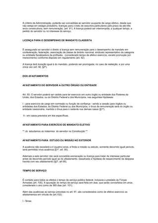 A critério da Administração, poderão ser concedidas ao servidor ocupante de cargo efetivo, desde que
não esteja em estágio probatório, licenças para o trato de assuntos particulares pelo prazo de até três
anos consecutivos, sem remuneração. (art. 91). A licença poderá ser interrompida, a qualquer tempo, a
pedido do servidor ou no interesse do serviço.


LICENÇA PARA O DESEMPENHO DE MANDATO CLASSISTA


É assegurado ao servidor o direito à licença sem remuneração para o desempenho de mandato em
confederação, federação, associação de classe de âmbito nacional, sindicato representativo da categoria
ou entidade fiscalizadora da profissão, (considerado tempo de efetivo exercício, exceto promoção por
merecimento) conforme disposto em regulamento (art. 92).

A licença terá duração igual à do mandato, podendo ser prorrogada, no caso de reeleição, e por uma
única vez (art. 92, §2º).


DOS AFASTAMENTOS


AFASTAMENTO DO SERVIDOR A OUTRO ÓRGÃO OU ENTIDADE


Art. 93. O servidor poderá ser cedido para ter exercício em outro órgão ou entidade dos Poderes da
União, dos Estados, ou do Distrito Federal e dos Municípios, nas seguintes hipóteses:

I - para exercício de cargo em comissão ou função de confiança - sendo a cessão para órgãos ou
entidades dos Estados, do Distrito Federal ou dos Municípios, o ônus da remuneração será do órgão ou
entidade cessionária, mantido o ônus para o cedente nos demais casos (§1º).

II - em casos previstos em leis específicas.


AFASTAMENTO PARA EXERCÍCIO DE MANDATO ELETIVO

** Já estudamos ao tratarmos do servidor na Constituição **


AFASTAMENTO PARA ESTUDO OU MISSÃO NO EXTERIOR

A ausência não excederá a 4 (quatro) anos, e finda a missão ou estudo, somente decorrido igual período,
será permitida nova ausência (§1º, art. 95).

Ademais a este servidor não será concedida exoneração ou licença para tratar de interesse particular
antes de decorrido período igual ao do afastamento, ressalvada a hipótese de ressarcimento da despesa
havida com seu afastamento (§2º, art 95).


TEMPO DE SERVIÇO


É contado para todos os efeitos o tempo de serviço público federal, inclusive o prestado às Forças
Armadas (art. 100). A apuração do tempo de serviço será feita em dias, que serão convertidos em anos,
considerado o ano como de 365 dias (art. 101).

Além das ausências ao serviço previstas no art. 97, são considerados como de efetivo exercício os
afastamentos em virtude de (art.102) :

I - férias;
 