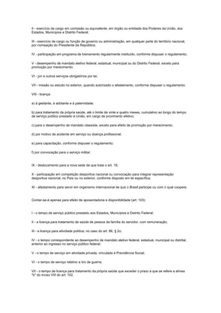 II - exercício de cargo em comissão ou equivalente, em órgão ou entidade dos Poderes da União, dos
Estados, Municípios e Distrito Federal;

III - exercício de cargo ou função de governo ou administração, em qualquer parte do território nacional,
por nomeação do Presidente da República;

IV - participação em programa de treinamento regularmente instituído, conforme dispuser o regulamento;

V - desempenho de mandato eletivo federal, estadual, municipal ou do Distrito Federal, exceto para
promoção por merecimento;

VI - júri e outros serviços obrigatórios por lei;

VII - missão ou estudo no exterior, quando autorizado o afastamento, conforme dispuser o regulamento;

VIII - licença:

a) à gestante, à adotante e à paternidade;

b) para tratamento da própria saúde, até o limite de vinte e quatro meses, cumulativo ao longo do tempo
de serviço público prestado à União, em cargo de provimento efetivo;

c) para o desempenho de mandato classista, exceto para efeito de promoção por merecimento;

d) por motivo de acidente em serviço ou doença profissional;

e) para capacitação, conforme dispuser o regulamento;

f) por convocação para o serviço militar;


IX - deslocamento para a nova sede de que trata o art. 18;

X - participação em competição desportiva nacional ou convocação para integrar representação
desportiva nacional, no País ou no exterior, conforme disposto em lei específica;

XI - afastamento para servir em organismo internacional de que o Brasil participe ou com o qual coopere.


Contar-se-á apenas para efeito de aposentadoria e disponibilidade (art. 103):


I - o tempo de serviço público prestado aos Estados, Municípios e Distrito Federal;

II - a licença para tratamento de saúde de pessoa da família do servidor, com remuneração;

III - a licença para atividade política, no caso do art. 86, § 2o;

IV - o tempo correspondente ao desempenho de mandato eletivo federal, estadual, municipal ou distrital,
anterior ao ingresso no serviço público federal;

V - o tempo de serviço em atividade privada, vinculada à Previdência Social;

VI - o tempo de serviço relativo a tiro de guerra;

VII - o tempo de licença para tratamento da própria saúde que exceder o prazo a que se refere a alínea
"b" do inciso VIII do art. 102.
 
