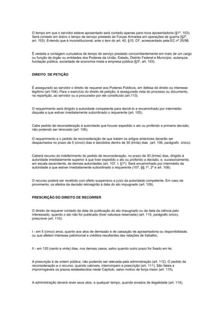 O tempo em que o servidor esteve aposentado será contado apenas para nova aposentadoria (§1º, 103).
Será contado em dobro o tempo de serviço prestado às Forças Armadas em operações de guerra (§2º,
art. 103). Entendo que é inconstitucional, ante o teor do art. 40, §10, CF, acrescentado pela EC nº 20/98,


É vedada a contagem cumulativa de tempo de serviço prestado concomitantemente em mais de um cargo
ou função de órgão ou entidades dos Poderes da União, Estado, Distrito Federal e Município, autarquia,
fundação pública, sociedade de economia mista e empresa pública (§3º, art. 103).


DIREITO DE PETIÇÃO


É assegurado ao servidor o direito de requerer aos Poderes Públicos, em defesa de direito ou interesse
legítimo (art.104). Para o exercício do direito de petição, é assegurada vista do processo ou documento,
na repartição, ao servidor ou a procurador por ele constituído (art.113).


O requerimento será dirigido à autoridade competente para decidi-lo e encaminhado por intermédio
daquela a que estiver imediatamente subordinado o requerente (art. 105).


Cabe pedido de reconsideração à autoridade que houver expedido o ato ou proferido a primeira decisão,
não podendo ser renovado (art. 106).

O requerimento e o pedido de reconsideração de que tratam os artigos anteriores deverão ser
despachados no prazo de 5 (cinco) dias e decididos dentro de 30 (trinta) dias (art. 106, parágrafo único).


Caberá recurso do indeferimento do pedido de reconsideração, no prazo de 30 (trinta) dias, dirigido à
autoridade imediatamente superior à que tiver expedido o ato ou proferido a decisão, e, sucessivamente,
em escala ascendente, às demais autoridades (art. 107, I, §1º). Será encaminhado por intermédio da
autoridade a que estiver imediatamente subordinado o requerente (107, §§ 1º, 2º e art. 108).


O recurso poderá ser recebido com efeito suspensivo a juízo da autoridade competente. Em caso de
provimento, os efeitos da decisão retroagirão à data do ato impugnado (art. 109).


PRESCRIÇÃO DO DIREITO DE RECORRER


O direito de requerer contado da data da publicação do ato impugnado ou da data da ciência pelo
interessado, quando o ato não for publicado (tiver natureza reservada) (art. 110, parágrafo único),
prescreve (art. 110):


I - em 5 (cinco) anos, quanto aos atos de demissão e de cassação de aposentadoria ou disponibilidade,
ou que afetem interesse patrimonial e créditos resultantes das relações de trabalho;


II - em 120 (cento e vinte) dias, nos demais casos, salvo quando outro prazo for fixado em lei.


A prescrição é de ordem pública, não podendo ser relevada pela administração (art. 112). O pedido de
reconsideração e o recurso, quando cabíveis, interrompem a prescrição (art. 111). São fatais e
improrrogáveis os prazos estabelecidos neste Capítulo, salvo motivo de força maior (art. 115).


A administração deverá rever seus atos, a qualquer tempo, quando eivados de ilegalidade (art. 114).
 
