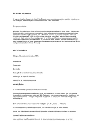 DO REGIME DISCIPLINAR


O regime disciplinar faz parte do título IV do Estatuto, e compreende os seguintes capítulos : dos deveres,
das proibições, da acumulação, das responsabilidades e das penalidades.


Breves comentários :


Não deve ser confundido o poder disciplinar com o poder penal do Estado. O poder penal é exercido pelo
Poder Judiciário, norteado pelo processo penal; visa à repressão de condutas de condutas qualificadas
como crime e contravenções; portanto, tem a finalidade precípua de preservar a ordem e ordem e a
convivência na sociedade como um todo. O poder disciplinar, por sua vez, é atividade administrativa,
regida pelo direito administrativo; visa à punição de condutas, qualificadas em estatutos ou demais leis,
como infrações funcionais; tem a finalidade de preservar de modo imediato, a ordem interna do serviço,
para que as atividades do órgão possam ser realizadas sem a perturbação e sem desvirtuamentos, dentro
da legalidade e da lisura (Odete Medauar).




DAS PENALIDADES


São penalidades disciplinares (art. 127) :


Advertência;

Suspensão;

Demissão;

Cassação de aposentadoria ou disponibilidade;

Destituição de cargo em comissão;

Destituição de função comissionada.

ADVERTÊNCIA


A advertência será aplicada por escrito, nos casos de :

inobservância de dever funcional previsto em lei, regulamentação ou norma interna, que não justifique
imposição de penalidade mais grave (art. 129). Eis aqui um exemplo de que as sanções disciplinares não
obedecem cegamente o princípio da tipicidade. Que decide se cabe ou não penalidade mais grave é a
Administração.


Bem como na Inobservância das seguinte proibições (art. 117, incisos I a VIII e XIX)

ausentar-se do serviço durante o expediente, sem prévia autorização do chefe imediato;

retirar, sem prévia anuência da autoridade competente, qualquer documento ou objeto da repartição;

recusar fé a documentos públicos;

opor resistência injustificada ao andamento de documento e processo ou execução de serviço;
 