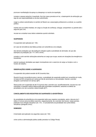 promover manifestação de apreço ou desapreço no recinto da repartição;

cometer a pessoa estranha à repartição, fora dos casos previstos em lei, o desempenho de atribuição que
seja de sua responsabilidade ou de seu subordinado;

coagir ou aliciar subordinados no sentido de filiarem-se a associação profissional ou sindical, ou a partido
político;

manter sob sua chefia imediata, em cargo ou função de confiança, cônjuge, companheiro ou parente até o
segundo grau civil;

recusar-se a atualizar seus dados cadastrais quando solicitado.


SUSPENSÃO

A suspensão será aplicada (art. 130) :

em caso de reincidência das faltas punidas com advertência e de violação;

das demais proibições que não tipifiquem infração sujeita a penalidade de demissão; de que são
exemplos as proibições (art. 117, XVII e XVIII) :

cometer a outro servidor atribuições estranhas ao cargo que ocupa, exceto em situações de emergência e
transitórias;

exercer quaisquer atividades que sejam incompatíveis com o exercício do cargo ou função e com o
horário de trabalho;


OBSERVAÇÕES SOBRE A SUSPENSÃO:

A suspensão não poderá exceder de 90 (noventa) dias;

Quando houver conveniência para o serviço, a penalidade de suspensão poderá ser convertida em multa,
na base de 50% (cinqüenta por cento) por dia de vencimento ou remuneração, ficando o servidor
obrigado a permanecer em serviço (§2º).

Será punido com suspensão de até 15 (quinze) dias o servidor que, injustificadamente, recusar-se a ser
submetido a inspeção médica determinada pela autoridade competente, cessando os efeitos da
penalidade uma vez cumprida a determinação (§1º).


CANCELAMENTO DOS REGISTROS DE SUSPENSÃO E ADVERTÊNCIA


As penalidades de advertência e de suspensão terão seus registros cancelados, após o decurso de 3
(três) e 5 (cinco) anos de efetivo exercício, respectivamente, se o servidor não houver, nesse período,
praticado nova infração disciplinar (art. 131). O cancelamento da penalidade não surtirá efeitos
retroativos (parágrafo único).

DEMISSÃO


A demissão será aplicada nos seguintes casos (art. 132) :


crime contra a administração pública (estão previstos no Código Penal);
 