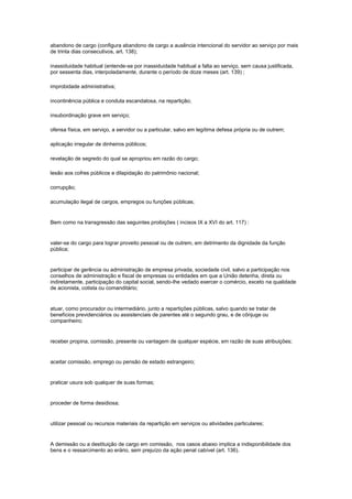 abandono de cargo (configura abandono de cargo a ausência intencional do servidor ao serviço por mais
de trinta dias consecutivos, art. 138);

inassiduidade habitual (entende-se por inassiduidade habitual a falta ao serviço, sem causa justificada,
por sessenta dias, interpoladamente, durante o período de doze meses (art. 139) ;

improbidade administrativa;

incontinência pública e conduta escandalosa, na repartição;

insubordinação grave em serviço;

ofensa física, em serviço, a servidor ou a particular, salvo em legítima defesa própria ou de outrem;

aplicação irregular de dinheiros públicos;

revelação de segredo do qual se apropriou em razão do cargo;

lesão aos cofres públicos e dilapidação do patrimônio nacional;

corrupção;

acumulação ilegal de cargos, empregos ou funções públicas;


Bem como na transgressão das seguintes proibições ( incisos IX a XVI do art. 117) :


valer-se do cargo para lograr proveito pessoal ou de outrem, em detrimento da dignidade da função
pública;


participar de gerência ou administração de empresa privada, sociedade civil, salvo a participação nos
conselhos de administração e fiscal de empresas ou entidades em que a União detenha, direta ou
indiretamente, participação do capital social, sendo-lhe vedado exercer o comércio, exceto na qualidade
de acionista, cotista ou comanditário;


atuar, como procurador ou intermediário, junto a repartições públicas, salvo quando se tratar de
benefícios previdenciários ou assistenciais de parentes até o segundo grau, e de cônjuge ou
companheiro;


receber propina, comissão, presente ou vantagem de qualquer espécie, em razão de suas atribuições;


aceitar comissão, emprego ou pensão de estado estrangeiro;


praticar usura sob qualquer de suas formas;


proceder de forma desidiosa;


utilizar pessoal ou recursos materiais da repartição em serviços ou atividades particulares;


A demissão ou a destituição de cargo em comissão, nos casos abaixo implica a indisponibilidade dos
bens e o ressarcimento ao erário, sem prejuízo da ação penal cabível (art. 136).
 