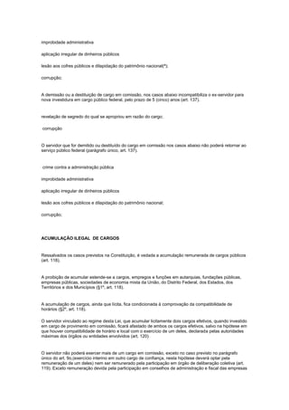 improbidade administrativa

aplicação irregular de dinheiros públicos

lesão aos cofres públicos e dilapidação do patrimônio nacional(ª);

corrupção;


A demissão ou a destituição de cargo em comissão, nos casos abaixo incompatibiliza o ex-servidor para
nova investidura em cargo público federal, pelo prazo de 5 (cinco) anos (art. 137).


revelação de segredo do qual se apropriou em razão do cargo;

corrupção


O servidor que for demitido ou destituído do cargo em comissão nos casos abaixo não poderá retornar ao
serviço público federal (parágrafo único, art. 137).


crime contra a administração pública

improbidade administrativa

aplicação irregular de dinheiros públicos

lesão aos cofres públicos e dilapidação do patrimônio nacional;

corrupção;




ACUMULAÇÃO ILEGAL DE CARGOS


Ressalvados os casos previstos na Constituição, é vedada a acumulação remunerada de cargos públicos
(art. 118).


A proibição de acumular estende-se a cargos, empregos e funções em autarquias, fundações públicas,
empresas públicas, sociedades de economia mista da União, do Distrito Federal, dos Estados, dos
Territórios e dos Municípios (§1º, art. 118).


A acumulação de cargos, ainda que lícita, fica condicionada à comprovação da compatibilidade de
horários (§2º, art. 118).

O servidor vinculado ao regime desta Lei, que acumular licitamente dois cargos efetivos, quando investido
em cargo de provimento em comissão, ficará afastado de ambos os cargos efetivos, salvo na hipótese em
que houver compatibilidade de horário e local com o exercício de um deles, declarada pelas autoridades
máximas dos órgãos ou entidades envolvidos (art. 120)


O servidor não poderá exercer mais de um cargo em comissão, exceto no caso previsto no parágrafo
único do art. 9o,(exercício interino em outro cargo de confiança, nesta hipótese deverá optar pela
remuneração de um deles) nem ser remunerado pela participação em órgão de deliberação coletiva (art.
119). Exceto remuneração devida pela participação em conselhos de administração e fiscal das empresas
 