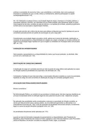 públicas e sociedades de economia mista, suas subsidiárias e controladas, bem como quaisquer
empresas ou entidades em que a União, direta ou indiretamente, detenha participação no capital
social(parágrafoúnicoart.119).


Art. 133. Detectada a qualquer tempo a acumulação ilegal de cargos, empregos ou funções públicas, a
autoridade notificará o servidor, por intermédio de sua chefia imediata, para apresentar opção no prazo
improrrogável de dez dias, contados da data da ciência e, na hipótese de omissão, adotará procedimento
sumário para a sua apuração e regularização imediata ;


A opção pelo servidor até o último dia de prazo para defesa configurará sua boa-fé, hipótese em que se
converterá automaticamente em pedido de exoneração do outro cargo (§5º).


Caracterizada a acumulação ilegal e provada a má-fé, aplicar-se-á a pena de demissão, destituição ou
cassação de aposentadoria ou disponibilidade em relação aos cargos, empregos ou funções públicas em
regime de acumulação ilegal, hipótese em que os órgãos ou entidades de vinculação serão comunicados
(§6º, art. 133).


CASSAÇÃO DE APOSENTADORIA


Será cassada a aposentadoria ou a disponibilidade do inativo que houver praticado, na atividade, falta
punível com a demissão (art. 134).




DESTITUIÇÃO DE CARGO EM COMISSÃO


A destituição de cargo em comissão exercido por não ocupante de cargo efetivo será aplicada nos casos
de infração sujeita às penalidades de suspensão e de demissão (art. 135).


Constatada a hipótese de que trata este artigo, a exoneração efetuada (a pedido ou a juízo da autoridade,
hipóteses do artigo 35) será convertida em destituição de cargo em comissão (parágrafo único).


APLICAÇÃO DAS PENALIDADES DISCIPLINARES


Breves comentários :


Na Administração Pública, ao contrário do que acontece no direito penal, não deve rigorosa obediência ao
princípio da tipicidade estrita na definição legal dos atos passíveis de pena e das respectivas sanções.


Na aplicação das penalidades serão consideradas a natureza e a gravidade da infração cometida, os
danos que dela provierem para o serviço público, as circunstâncias agravantes ou atenuantes e os
antecedentes funcionais (art. 128). O ato de imposição da penalidade mencionará sempre o fundamento
legal e a causa da sanção disciplinar (parágrafo único, art. 128).


As penalidades disciplinares serão aplicadas (art. 141):


quando se tratar de demissão e cassação de aposentadoria ou disponibilidade, pelo Presidente da
República, pelos Presidentes das Casas do Poder Legislativo e dos Tribunais Federais e pelo Procurador-
Geral da República, de servidor vinculado ao respectivo Poder, órgão, ou entidade;
 
