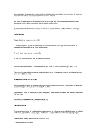quando se tratar de suspensão superior a 30 (trinta) dias, pelas autoridades administrativas de hierarquia
imediatamente inferior àquelas mencionadas no inciso anterior;


nos casos de advertência ou de suspensão de até 30 (trinta) dias, pelo chefe da repartição e outras
autoridades na forma dos respectivos regimentos ou regulamentos,;


quando se tratar de destituição de cargo em comissão, pela autoridade que houver feito a nomeação.


PRESCRIÇÃO


A ação disciplinar prescreverá (art. 142):


I - em 5 (cinco) anos, quanto às infrações puníveis com demissão, cassação de aposentadoria ou
disponibilidade e destituição de cargo em comissão;


II - em 2 (dois) anos, quanto à suspensão;


III - em 180 (cento e oitenta) dias, quanto á advertência.




prazo de prescrição começa a correr da data em que o fato se tornou conhecido (§1º, ART. 142).


Os prazos de prescrição previstos na lei penal aplicam-se às infrações disciplinares capituladas também
como crime (§2º, art. 142), .


INTERRUPÇÃO DA PRESCRIÇÃO


A abertura de sindicância ou a instauração de processo disciplinar interrompe a prescrição, até a decisão
final proferida por autoridade competente (§3º, art. 142).


Interrompido o curso da prescrição, o prazo começará a correr a partir do dia em que cessar a interrupção
(§4º, art. 142).


DO PROCESSO ADMINISTRATIVO DISCIPLINAR


DA SINDICÂNCIA


Ao tomar conhecimento de irregularidades praticadas por servidor a Administração é obrigada, através de
sindicância, a proceder a sua apuração. Sindicância é um procedimento prévio a qualquer punição.


Da sindicância poderá resultar (Lei 8.112/90, art. 145):

I - arquivamento do processo;
 