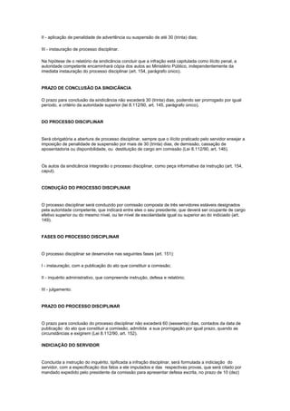 II - aplicação de penalidade de advertência ou suspensão de até 30 (trinta) dias;

III - instauração de processo disciplinar.

Na hipótese de o relatório da sindicância concluir que a infração está capitulada como ilícito penal, a
autoridade competente encaminhará cópia dos autos ao Ministério Público, independentemente da
imediata instauração do processo disciplinar (art. 154, parágrafo único).


PRAZO DE CONCLUSÃO DA SINDICÂNCIA

O prazo para conclusão da sindicância não excederá 30 (trinta) dias, podendo ser prorrogado por igual
período, a critério da autoridade superior (lei 8.112/90, art. 145, parágrafo único).


DO PROCESSO DISCIPLINAR


Será obrigatória a abertura de processo disciplinar, sempre que o ilícito praticado pelo servidor ensejar a
imposição de penalidade de suspensão por mais de 30 (trinta) dias, de demissão, cassação de
aposentadoria ou disponibilidade, ou destituição de cargo em comissão (Lei 8.112/90, art. 146).


Os autos da sindicância integrarão o processo disciplinar, como peça informativa da instrução (art. 154,
caput).


CONDUÇÃO DO PROCESSO DISCIPLINAR


O processo disciplinar será conduzido por comissão composta de três servidores estáveis designados
pela autoridade competente, que indicará entre eles o seu presidente, que deverá ser ocupante de cargo
efetivo superior ou do mesmo nível, ou ter nível de escolaridade igual ou superior ao do indiciado (art.
149).


FASES DO PROCESSO DISCIPLINAR


O processo disciplinar se desenvolve nas seguintes fases (art. 151):

I - instauração, com a publicação do ato que constituir a comissão;

II - inquérito administrativo, que compreende instrução, defesa e relatório;

III - julgamento.


PRAZO DO PROCESSO DISCIPLINAR


O prazo para conclusão do processo disciplinar não excederá 60 (sessenta) dias, contados da data de
publicação do ato que constituir a comissão, admitida a sua prorrogação por igual prazo, quando as
circunstâncias e exigirem (Lei 8.112/90, art. 152).

INDICIAÇÃO DO SERVIDOR


Concluída a instrução do inquérito, tipificada a infração disciplinar, será formulada a indiciação do
servidor, com a especificação dos fatos a ele imputados e das respectivas provas, que será citado por
mandado expedido pelo presidente da comissão para apresentar defesa escrita, no prazo de 10 (dez)
 
