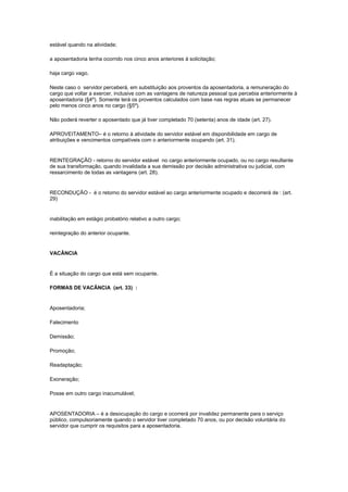 estável quando na atividade;

a aposentadoria tenha ocorrido nos cinco anos anteriores à solicitação;

haja cargo vago.

Neste caso o servidor perceberá, em substituição aos proventos da aposentadoria, a remuneração do
cargo que voltar a exercer, inclusive com as vantagens de natureza pessoal que percebia anteriormente à
aposentadoria (§4º). Somente terá os proventos calculados com base nas regras atuais se permanecer
pelo menos cinco anos no cargo (§5º).

Não poderá reverter o aposentado que já tiver completado 70 (setenta) anos de idade (art. 27).

APROVEITAMENTO– é o retorno à atividade do servidor estável em disponibilidade em cargo de
atribuições e vencimentos compatíveis com o anteriormente ocupando (art. 31).


REINTEGRAÇÃO - retorno do servidor estável no cargo anteriormente ocupado, ou no cargo resultante
de sua transformação, quando invalidada a sua demissão por decisão administrativa ou judicial, com
ressarcimento de todas as vantagens (art. 28).


RECONDUÇÃO - é o retorno do servidor estável ao cargo anteriormente ocupado e decorrerá de : (art.
29)


inabilitação em estágio probatório relativo a outro cargo;

reintegração do anterior ocupante.


VACÂNCIA


É a situação do cargo que está sem ocupante.

FORMAS DE VACÂNCIA (art. 33) :


Aposentadoria;

Falecimento

Demissão;

Promoção;

Readaptação;

Exoneração;

Posse em outro cargo inacumulável;


APOSENTADORIA – é a desocupação do cargo e ocorrerá por invalidez permanente para o serviço
público, compulsoriamente quando o servidor tiver completado 70 anos, ou por decisão voluntária do
servidor que cumprir os requisitos para a aposentadoria.
 