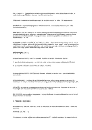 FALECIMENTO – Trata-se de um fato a que o direito administrativo atribui repercussão, no caso, a
vacância do cargo. Não é um ato, mas, é um fato administrativo.


DEMISSÃO – trata-se de penalidade aplicada ao servidor, prevista no artigo 132, deste estatuto.


PROMOÇÃO - representa a progressão vertical na carreira, passando de uma classe para outra
(conceito doutrinário).


READAPTAÇÃO – é a investidura do servidor em cargo de atribuições e responsabilidades compatíveis
com a limitação que tenha sofrido em sua capacidade física ou mental verificada em inspeção médica
iguais ou assemelhadas (art. 24). Se julgado incapaz para o serviço público o readptando será
aposentado(§1º, art. 24).


POSSE EM OUTRO CARGO PÚBLICO INACUMULÁVEL - O servidor federal quando já estável em um
cargo público e obtiver aprovação em concurso público para outro cargo, poderá optar por esta forma de
vacância em vez de pedir exoneração. Com esta providência, caso seja inabilitado no estágio probatório
para o novo cargo, poderá retornar ao cargo em que era estável.


EXONERAÇÃO (art. 34)


A exoneração de CARGO EFETIVO dar-se-á a pedido do servidor, ou de ofício quando :

I - quando, tendo tomado posse, o servidor não entrar em exercício no prazo estabelecido (15 dias).

II - quando não satisfeitas as condições do estágio probatório.




A exoneração de CARGO EM COMISSÃO dar-se-á a pedido do servidor, ou a juízo da autoridade
competente.


A RECONDUÇÃO - é o retorno do servidor estável ao cargo anteriormente ocupado e decorrerá de
inabilitação em estágio probatório relativo a outro cargo, ou de reintegração do anterior ocupante (art. 29).


ATENÇÃO : embora não conste expressamente do artigo 30, que elenca as hipóteses de vacância, a
recondução tem sido assim considerada nos concursos públicos.


EM RESUMO : a promoção, a readaptação e a recondução são formas simultâneas (ao mesmo tempo)
de provimento e de vacância.


A POSSE E O EXERCÍCIO


A nomeação por si só não basta para iniciar as atribuições do cargo são necessários ainda a posse e o
exercício.

A POSSE (arts. 13 e 14):


A investidura em cargo público ocorrerá com a posse (art. 7º), mediante assinatura do respectivo termo,
 