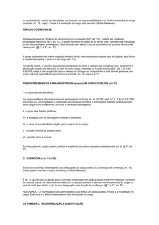 no qual deverão constar as atribuições, os deveres, as responsabilidades e os direitos inerentes ao cargo
ocupado (art. 13, caput). Posse é a aceitação do cargo pelo servidor (Odete Medauar).

TÓPICOS SOBRE POSSE


Só haverá posse na hipótese de provimento por nomeação (§4º, art. 13), poderá ser mediante
procuração específica (§3º, art. 13). A posse ocorrerá no prazo de 30 (trinta dias) contados da publicação
do ato de provimento (nomeação). Será tornado sem efeito o ato de provimento se a posse não ocorrer
neste prazo (§§ 1º e 6º, art. 13).


A posse dependerá de prévia inspeção médica oficial, será empossado aquele que for julgado apto física
e mentalmente para o exercício do cargo (art. 14).

No ato da posse, o servidor apresentará declaração de bens e valores que constituem seu patrimônio e
declaração quanto ao exercício ou não de outro cargo, emprego ou função pública (§5º, art. 13). A lei
8.424/92, exige a declaração de bens e valores do cônjuge ou companheira e das demais pessoas que
vivam sob sua dependência econômica (Lei 8.429, art. 13, caput e §1º).


REQUISITOS BÁSICOS PARA INVESTIDURA (posse) EM CARGO PÚBLICO (art. 5º) :


I - a nacionalidade brasileira;

Os cargos públicos são acessíveis aos estrangeiros na forma da lei (CF/88, aert. 37, I . A lei nº 9.515/97
prevê que as universidades e instituições de pesquisa científica e tecnológica federais poderão prover
seus cargos com professores, técnicos e cientistas estrangeiros.

II - o gozo dos direitos políticos;

III - a quitação com as obrigações militares e eleitorais;

IV - o nível de escolaridade exigido para o exercício do cargo;

V - a idade mínima de dezoito anos;

VI - aptidão física e mental.


As atribuições do cargo podem justificar a exigência de outros requisitos estabelecidos em lei (§ 1º, art.
5º).


O EXERCÍCIO (arts. 15 a 20) :


Exercício é o efetivo desempenho das atribuições do cargo público ou da função de confiança (art. 15),
donde passa a contar o tempo de serviço (Odete Medauar).


É de 15 (quinze dias) o prazo para o servidor empossado em cargo público entrar em exercício, contados
da data da posse, se não entrar em exercício no prazos previsto o servidor será exonerado do cargo ou
será tornado sem efeito o ato de sua designação para função de confiança, (§§1º e 2º, art. 15).

RESUMINDO : A nomeação é ato administrativo que atribui um cargo público. Posse é a investidura no
cargo. Exercício é o efetivo desempenho das atribuições do cargo.


DA REMOÇÃO, REDISTRIBUIÇÃO E SUBSTITUIÇÃO
 