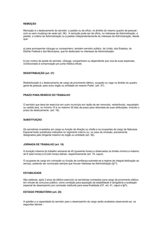 REMOÇÃO

Remoção é o deslocamento do servidor, a pedido ou de ofício, no âmbito do mesmo quadro de pessoal ,
com ou sem mudança de sede (art. 36). A remoção pode ser de ofício, no interesse da Administração; a
pedido, a critério da Administração ou a pedido independentemente do interesse da Administração, desde
que:


a) para acompanhar cônjuge ou companheiro, também servidor público da União, dos Estados, do
Distrito Federal e dos Municípios, que foi deslocado no interesse da Administração;


b) por motivo de saúde do servidor, cônjuge, companheiro ou dependente que viva às suas expensas,
condicionada à comprovação por junta médica oficial;


REDISTRIBUIÇÃO (art. 37)


Redistribuição é o deslocamento de cargo de provimento efetivo, ocupado ou vago no âmbito do quadro
geral de pessoal, para outro órgão ou entidade do mesmo Poder. (art. 37).


PRAZO PARA REINÍCIO DO TRABALHO


O servidor que deva ter exercício em outro município em razão de ser removido, redistribuido, requisitado
ou cedido terá, no mínimo 10 e no máximo 30 dias de prazo para retomada de suas atribuições, incluído o
prazo de deslocamento (art. 18).


SUBSTITUIÇÃO


Os servidores investidos em cargo ou função de direção ou chefia e os ocupantes de cargo de Natureza
Especial terão substitutos indicados no regimento interno ou, no caso de omissão, previamente
designados pelo dirigente máximo do órgão ou entidade (art. 38).


JORNADA DE TRABALHO (art. 19)

A duração máxima do trabalho semanal de 40 (quarenta horas) e observados os limites mínimo e máximo
de 6 (seis horas) e 8 (oito horas) diárias, respectivamente (art. 19, caput).

O ocupante de cargo em comissão ou função de confiança submete-se a regime de integral dedicação ao
serviço, podendo ser convocado sempre que houver interesse da Administração (§1º).


ESTABILIDADE

São estáveis, após 3 anos de efetivo exercício os servidores nomeados para cargo de provimento efetivo
em virtude de concurso público; como condição para aquisição da estabilidade é obrigatória a avaliação
especial de desempenho por comissão instituída para essa finalidade (CF, art. 41, caput e §4º).

ESTÁGIO PROBATÓRIO (art. 20)


A aptidão e a capacidade do servidor para o desempenho do cargo serão avaliados observando-se os
seguintes fatores :
 