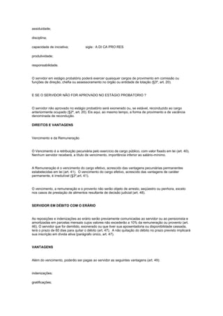 assiduidade;

disciplina;

capacidade de iniciativa;           sigla : A DI CA PRO RES

produtividade;

responsabilidade.


O servidor em estágio probatório poderá exercer quaisquer cargos de provimento em comissão ou
funções de direção, chefia ou assessoramento no órgão ou entidade de lotação (§3º, art. 20).


E SE O SERVIDOR NÃO FOR APROVADO NO ESTÁGIO PROBATORIO ?


O servidor não aprovado no estágio probatório será exonerado ou, se estável, reconduzido ao cargo
anteriormente ocupado (§2º, art. 20). Eis aqui, ao mesmo tempo, a forma de provimento e de vacância
denominada de recondução.

DIREITOS E VANTAGENS


Vencimento e da Remuneração


O Vencimento é a retribuição pecuniária pelo exercício de cargo público, com valor fixado em lei (art. 40).
Nenhum servidor receberá, a título de vencimento, importância inferior ao salário-mínimo.


A Remuneração é o vencimento do cargo efetivo, acrescido das vantagens pecuniárias permanentes
estabelecidas em lei (art. 41). O vencimento do cargo efetivo, acrescido das vantagens de caráter
permanente, é irredutível (§3º,art. 41).


O vencimento, a remuneração e o provento não serão objeto de arresto, seqüestro ou penhora, exceto
nos casos de prestação de alimentos resultante de decisão judicial (art. 48).


SERVIDOR EM DÉBITO COM O ERÁRIO


As reposições e indenizações ao erário serão previamente comunicadas ao servidor ou ao pensionista e
amortizadas em parcelas mensais cujos valores não excederão a 10% da remuneração ou provento (art.
46). O servidor que for demitido, exonerado ou que tiver sua aposentadoria ou disponibilidade cassada,
terá o prazo de 60 dias para quitar o débito (art. 47). A não quitação do débito no prazo previsto implicará
sua inscrição em dívida ativa (parágrafo único, art. 47).


VANTAGENS


Além do vencimento, poderão ser pagas ao servidor as seguintes vantagens (art. 49):


indenizações;

gratificações;
 