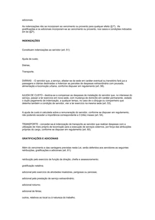 adicionais.

As indenizações não se incorporam ao vencimento ou provento para qualquer efeito (§1º). As
gratificações e os adicionais incorporam-se ao vencimento ou provento, nos casos e condições indicados
em lei (§2º).


INDENIZAÇÕES


Constituem indenizações ao servidor (art. 51):


Ajuda de custo;

Diárias;

Transporte.


DIÁRIAS - O servidor que, a serviço, afastar-se da sede em caráter eventual ou transitório fará jus a
passagens e diárias destinadas a indenizar as parcelas de despesas extraordinária com pousada,
alimentação e locomoção urbana, conforme dispuser em regulamento (art. 58).


AJUDA DE CUSTO - destina-se a compensar as despesas de instalação do servidor que, no interesse do
serviço, passar a ter exercício em nova sede, com mudança de domicílio em caráter permanente, vedado
o duplo pagamento de indenização, a qualquer tempo, no caso de o cônjuge ou companheiro que
detenha também a condição de servidor, vier a ter exercício na mesma sede (art. 53).


A ajuda de custo é calculada sobre a remuneração do servidor, conforme se dispuser em regulamento,
não podendo exceder a importância correspondente a 3 (três) meses (art. 54).


TRANSPORTE - conceder-se-á indenização de transporte ao servidor que realizar despesas com a
utilização de meio próprio de locomoção para a execução de serviços externos, por força das atribuições
próprias do cargo, conforme se dispuser em regulamento (art. 60).


GRATIFICAÇÕES E ADICIONAIS


Além do vencimento e das vantagens previstas nesta Lei, serão deferidos aos servidores as seguintes
retribuições, gratificações e adicionais (art. 61):


retribuição pelo exercício de função de direção, chefia e assessoramento;

gratificação natalina;

adicional pelo exercício de atividades insalubres, perigosas ou penosas;

adicional pela prestação de serviço extraordinário;

adicional noturno;

adicional de férias;

outros, relativos ao local ou à natureza do trabalho.
 