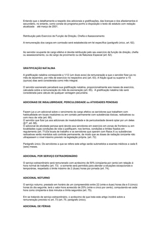 Entendo que o detalhamento a respeito dos adicionais e gratificações, das licenças e dos afastamentos é
secundário, no entanto, como consta do programa ponho a disposição o texto de estatuto com redação
atualizada até março de 2001.


Retribuição pelo Exercício de Função de Direção, Chefia e Asessoramento

A remuneração dos cargos em comissão será estabelecida em lei específica (parágrafo único, art. 62).


Ao servidor ocupante de cargo efetivo é devida retribuição pelo seu exercício de função de direção, chefia
ou assessoramento, ou de cargo de provimento ou de Natureza Especial (art. 62).




GRATIFICAÇÃO NATALINA

A gratificação natalina corresponde a 1/12 (um doze avos) da remuneração a que o servidor fizer jus no
mês de dezembro, por mês de exercício no respectivo ano (art. 63). A fração igual ou superior a 15
(quinze) dias será considerada como mês integral.

O servidor exonerado perceberá sua gratificação natalina, proporcionalmente aos meses de exercício,
calculada sobre a remuneração do mês da exoneração (art. 65). A gratificação natalina não será
considerada para cálculo de qualquer vantagem pecuniária.


ADICIONAIS DE INSALUBRIDADE, PERICULOSIDADE ou ATIVIDADES PENOSAS


Fazem jus a um adicional sobre o vencimento do cargo efetivo os servidores que trabalhem com
habitualidade em locais insalubres ou em contato permanente com substâncias tóxicas, radioativas ou
com risco de vida (art. 68).
O servidor que fizer jus aos adicionais de insalubridade e de periculosidade deverá optar por um deles
(§1º, art. 68).
O adicional de atividade penosa será devido aos servidores em exercício em zonas de fronteira ou em
localidades cujas condições de vida o justifiquem, nos termos, condições e limites fixados em
regulamento (art. 71)Os locais de trabalho e os servidores que operam com Raios X ou substâncias
radioativas serão mantidos sob controle permanente, de modo que as doses de radiação ionizante não
ultrapassem o nível máximo previsto na legislação própria. (art. 72)

Parágrafo único. Os servidores a que se refere este artigo serão submetidos a exames médicos a cada 6
(seis) meses.


ADICIONAL POR SERVIÇO EXTRAORDINÁRIO

O serviço extraordinário será remunerado com acréscimo de 50% (cinqüenta por cento) em relação à
hora normal de trabalho (art. 73) e somente será permitido para atender a situações excepcionais e
temporárias, respeitado o limite máximo de 2 (duas) horas por jornada (art. 74).


ADICIONAL NOTURNO

O serviço noturno, prestado em horário de um compreendido entre 22 (vinte e duas) horas dia e 5 (cinco)
horas do dia seguinte, terá o valor-hora acrescido de 25% (vinte e cinco por cento), computando-se cada
hora como cinqüenta e dois minutos e trinta segundos (art. 75).

Em se tratando de serviço extraordinário, o acréscimo de que trata este artigo incidirá sobre a
remuneração prevista no art. 73 (art. 75, parágrafo único).

ADICIONAL DE FÉRIAS
 