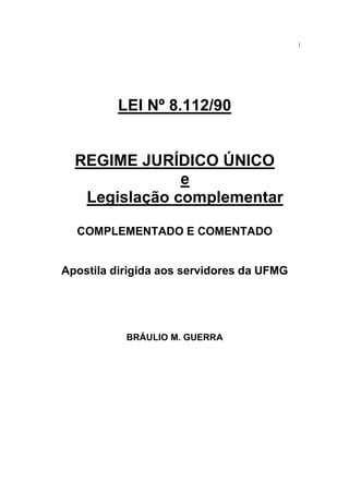 1
LEI Nº 8.112/90
REGIME JURÍDICO ÚNICO
e
Legislação complementar
COMPLEMENTADO E COMENTADO
Apostila dirigida aos servidores da UFMG
BRÁULIO M. GUERRA
 