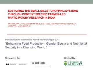 SUSTAINING THE SMALL MILLET CROPPING SYSTEMS
THROUGH CONTEXT SPECIFIC FARMER-LED
PARTICIPATORY RESEARCH IN INDIA
KARTHIKEYAN,M1,PALANISAMY,M.2,PATIL,C.S.P3,SEETHARAM,A4,MANISH,BIJAY,K.N.5,
VEDIAPPAN,V.5&NADHIYA,M.5
Presented at the International Food Security Dialogue 2014
“Enhancing Food Production, Gender Equity and Nutritional
Security in a Changing World.”
Sponsored By: Hosted By:
 