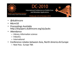 •  @dublincore	
  
•  #dcmi10	
  
•  Proceedings	
  Available	
  
h8p://dcpapers.dublincore.org/ojs/pubs	
  
•  A8endance	
  
–  Library,	
  informaBon	
  science	
  
–  Industry	
  
–  InternaBonal	
  
•  Conference	
  rotates	
  between	
  Asia,	
  North	
  America	
  &	
  Europe	
  
–  Next	
  Year,	
  	
  Europe	
  TBA	
  
 