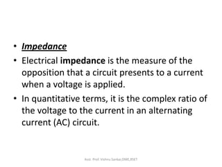• Impedance
• Electrical impedance is the measure of the
opposition that a circuit presents to a current
when a voltage is applied.
• In quantitative terms, it is the complex ratio of
the voltage to the current in an alternating
current (AC) circuit.
Asst. Prof. Vishnu Sankar,DME,RSET
 