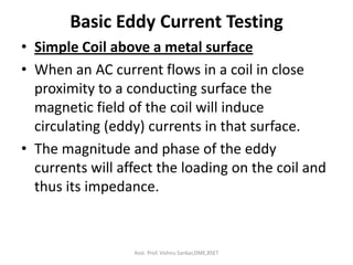 Basic Eddy Current Testing
• Simple Coil above a metal surface
• When an AC current flows in a coil in close
proximity to a conducting surface the
magnetic field of the coil will induce
circulating (eddy) currents in that surface.
• The magnitude and phase of the eddy
currents will affect the loading on the coil and
thus its impedance.
Asst. Prof. Vishnu Sankar,DME,RSET
 