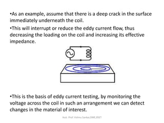 •As an example, assume that there is a deep crack in the surface
immediately underneath the coil.
•This will interrupt or reduce the eddy current flow, thus
decreasing the loading on the coil and increasing its effective
impedance.
•This is the basis of eddy current testing, by monitoring the
voltage across the coil in such an arrangement we can detect
changes in the material of interest.
Asst. Prof. Vishnu Sankar,DME,RSET
 