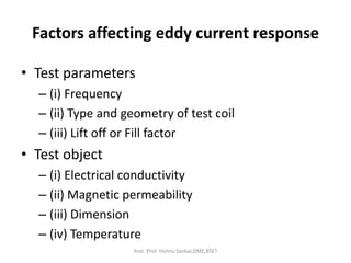 Factors affecting eddy current response
• Test parameters
– (i) Frequency
– (ii) Type and geometry of test coil
– (iii) Lift off or Fill factor
• Test object
– (i) Electrical conductivity
– (ii) Magnetic permeability
– (iii) Dimension
– (iv) Temperature
Asst. Prof. Vishnu Sankar,DME,RSET
 