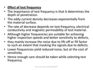 • Effect of test frequency
• The importance of test frequency is that it determines the
depth of penetration.
• The eddy current density decreases exponentially from
the material surface.
• The rate of decrease depends on test frequency, electrical
conductivity and magnetic permeability of test material.
• Although higher frequencies are suitable for achieving
higher inspection speeds and better sensitivity to defects,
• they mainly increase the noise due to lift-off or fill factor
to such an extent that masking the signals due to defects.
• Lower frequencies yield reduced noise, but at the cost of
sensitivity.
• Hence enough care should be taken while selecting test
frequency.
Asst. Prof. Vishnu Sankar,DME,RSET
 