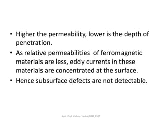• Higher the permeability, lower is the depth of
penetration.
• As relative permeabilities of ferromagnetic
materials are less, eddy currents in these
materials are concentrated at the surface.
• Hence subsurface defects are not detectable.
Asst. Prof. Vishnu Sankar,DME,RSET
 