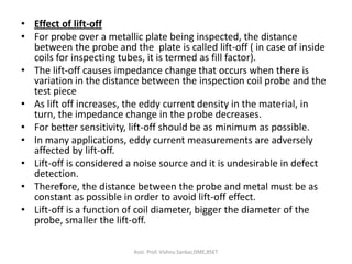 • Effect of lift-off
• For probe over a metallic plate being inspected, the distance
between the probe and the plate is called lift-off ( in case of inside
coils for inspecting tubes, it is termed as fill factor).
• The lift-off causes impedance change that occurs when there is
variation in the distance between the inspection coil probe and the
test piece
• As lift off increases, the eddy current density in the material, in
turn, the impedance change in the probe decreases.
• For better sensitivity, lift-off should be as minimum as possible.
• In many applications, eddy current measurements are adversely
affected by lift-off.
• Lift-off is considered a noise source and it is undesirable in defect
detection.
• Therefore, the distance between the probe and metal must be as
constant as possible in order to avoid lift-off effect.
• Lift-off is a function of coil diameter, bigger the diameter of the
probe, smaller the lift-off.
Asst. Prof. Vishnu Sankar,DME,RSET
 