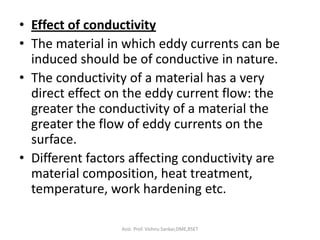 • Effect of conductivity
• The material in which eddy currents can be
induced should be of conductive in nature.
• The conductivity of a material has a very
direct effect on the eddy current flow: the
greater the conductivity of a material the
greater the flow of eddy currents on the
surface.
• Different factors affecting conductivity are
material composition, heat treatment,
temperature, work hardening etc.
Asst. Prof. Vishnu Sankar,DME,RSET
 