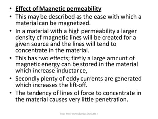 • Effect of Magnetic permeability
• This may be described as the ease with which a
material can be magnetized.
• In a material with a high permeability a larger
density of magnetic lines will be created for a
given source and the lines will tend to
concentrate in the material.
• This has two effects; firstly a large amount of
magnetic energy can be stored in the material
which increase inductance,
• Secondly plenty of eddy currents are generated
which increases the lift-off.
• The tendency of lines of force to concentrate in
the material causes very little penetration.
Asst. Prof. Vishnu Sankar,DME,RSET
 