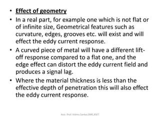 • Effect of geometry
• In a real part, for example one which is not flat or
of infinite size, Geometrical features such as
curvature, edges, grooves etc. will exist and will
effect the eddy current response.
• A curved piece of metal will have a different lift-
off response compared to a flat one, and the
edge effect can distort the eddy current field and
produces a signal lag.
• Where the material thickness is less than the
effective depth of penetration this will also effect
the eddy current response.
Asst. Prof. Vishnu Sankar,DME,RSET
 