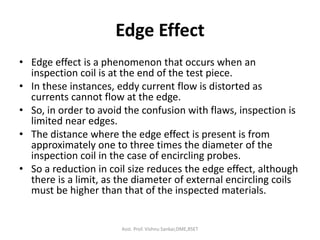 Edge Effect
• Edge effect is a phenomenon that occurs when an
inspection coil is at the end of the test piece.
• In these instances, eddy current flow is distorted as
currents cannot flow at the edge.
• So, in order to avoid the confusion with flaws, inspection is
limited near edges.
• The distance where the edge effect is present is from
approximately one to three times the diameter of the
inspection coil in the case of encircling probes.
• So a reduction in coil size reduces the edge effect, although
there is a limit, as the diameter of external encircling coils
must be higher than that of the inspected materials.
Asst. Prof. Vishnu Sankar,DME,RSET
 