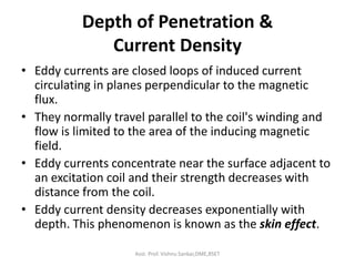 Depth of Penetration &
Current Density
• Eddy currents are closed loops of induced current
circulating in planes perpendicular to the magnetic
flux.
• They normally travel parallel to the coil's winding and
flow is limited to the area of the inducing magnetic
field.
• Eddy currents concentrate near the surface adjacent to
an excitation coil and their strength decreases with
distance from the coil.
• Eddy current density decreases exponentially with
depth. This phenomenon is known as the skin effect.
Asst. Prof. Vishnu Sankar,DME,RSET
 