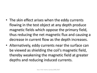 • The skin effect arises when the eddy currents
flowing in the test object at any depth produce
magnetic fields which oppose the primary field,
thus reducing the net magnetic flux and causing a
decrease in current flow as the depth increases.
• Alternatively, eddy currents near the surface can
be viewed as shielding the coil's magnetic field,
thereby weakening the magnetic field at greater
depths and reducing induced currents.
Asst. Prof. Vishnu Sankar,DME,RSET
 