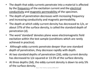 • The depth that eddy currents penetrate into a material is affected
by the frequency of the excitation current and the electrical
conductivity and magnetic permeability of the specimen.
• The depth of penetration decreases with increasing frequency
and increasing conductivity and magnetic permeability.
• The depth at which eddy current density has decreased to 1/e, or
about 37% of the surface density, is called the standard depth of
penetration (d).
• The word 'standard' denotes plane wave electromagnetic field
excitation within the test sample (conditions which are rarely
achieved in practice).
• Although eddy currents penetrate deeper than one standard
depth of penetration, they decrease rapidly with depth.
• At two standard depths of penetration (2d), eddy current density
has decreased to 1/e squared or 13.5% of the surface density.
• At three depths (3d), the eddy current density is down to only 5%
of the surface density.
Asst. Prof. Vishnu Sankar,DME,RSET
 
