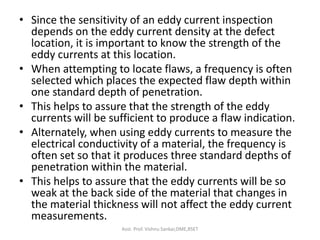 • Since the sensitivity of an eddy current inspection
depends on the eddy current density at the defect
location, it is important to know the strength of the
eddy currents at this location.
• When attempting to locate flaws, a frequency is often
selected which places the expected flaw depth within
one standard depth of penetration.
• This helps to assure that the strength of the eddy
currents will be sufficient to produce a flaw indication.
• Alternately, when using eddy currents to measure the
electrical conductivity of a material, the frequency is
often set so that it produces three standard depths of
penetration within the material.
• This helps to assure that the eddy currents will be so
weak at the back side of the material that changes in
the material thickness will not affect the eddy current
measurements.
Asst. Prof. Vishnu Sankar,DME,RSET
 