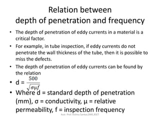 Relation between
depth of penetration and frequency
• The depth of penetration of eddy currents in a material is a
critical factor.
• For example, in tube inspection, if eddy currents do not
penetrate the wall thickness of the tube, then it is possible to
miss the defects.
• The depth of penetration of eddy currents can be found by
the relation
• d =
• Where d = standard depth of penetration
(mm), σ = conductivity, µ = relative
permeability, f = inspection frequency
Asst. Prof. Vishnu Sankar,DME,RSET
 