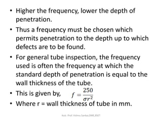 • Higher the frequency, lower the depth of
penetration.
• Thus a frequency must be chosen which
permits penetration to the depth up to which
defects are to be found.
• For general tube inspection, the frequency
used is often the frequency at which the
standard depth of penetration is equal to the
wall thickness of the tube.
• This is given by,
• Where r = wall thickness of tube in mm.
Asst. Prof. Vishnu Sankar,DME,RSET
 