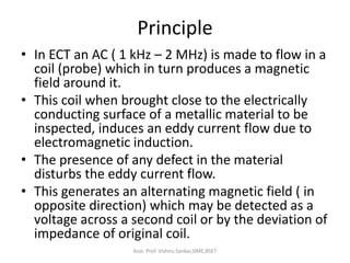 Principle
• In ECT an AC ( 1 kHz – 2 MHz) is made to flow in a
coil (probe) which in turn produces a magnetic
field around it.
• This coil when brought close to the electrically
conducting surface of a metallic material to be
inspected, induces an eddy current flow due to
electromagnetic induction.
• The presence of any defect in the material
disturbs the eddy current flow.
• This generates an alternating magnetic field ( in
opposite direction) which may be detected as a
voltage across a second coil or by the deviation of
impedance of original coil.
Asst. Prof. Vishnu Sankar,DME,RSET
 