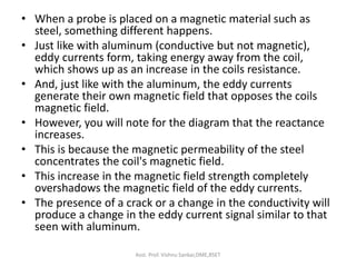 • When a probe is placed on a magnetic material such as
steel, something different happens.
• Just like with aluminum (conductive but not magnetic),
eddy currents form, taking energy away from the coil,
which shows up as an increase in the coils resistance.
• And, just like with the aluminum, the eddy currents
generate their own magnetic field that opposes the coils
magnetic field.
• However, you will note for the diagram that the reactance
increases.
• This is because the magnetic permeability of the steel
concentrates the coil's magnetic field.
• This increase in the magnetic field strength completely
overshadows the magnetic field of the eddy currents.
• The presence of a crack or a change in the conductivity will
produce a change in the eddy current signal similar to that
seen with aluminum.
Asst. Prof. Vishnu Sankar,DME,RSET
 