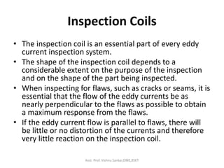Inspection Coils
• The inspection coil is an essential part of every eddy
current inspection system.
• The shape of the inspection coil depends to a
considerable extent on the purpose of the inspection
and on the shape of the part being inspected.
• When inspecting for flaws, such as cracks or seams, it is
essential that the flow of the eddy currents be as
nearly perpendicular to the flaws as possible to obtain
a maximum response from the flaws.
• If the eddy current flow is parallel to flaws, there will
be little or no distortion of the currents and therefore
very little reaction on the inspection coil.
Asst. Prof. Vishnu Sankar,DME,RSET
 