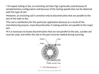 • To inspect tubing or bar, an encircling coil (See Fig) is generally used because of
complementary configuration and because of the testing speeds that can be obtained
with this type of coil.
•However, an encircling coil is sensitive only to discontinuities that are parallel to the
axis of the tube or bar.
•The coil is satisfactory for this particular application because as a result of the
manufacturing process, most discontinuities in tubing and bar are parallel to the major
axis.
•If it is necessary to locate discontinuities that are not parallel to the axis, a probe coil
must be used, and either the coil or the part must be rotated during scanning.
Asst. Prof. Vishnu Sankar,DME,RSET
 