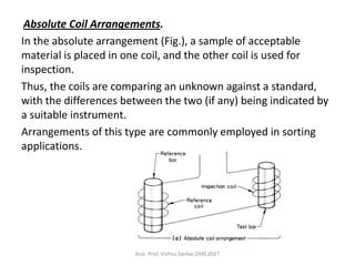 Absolute Coil Arrangements.
In the absolute arrangement (Fig.), a sample of acceptable
material is placed in one coil, and the other coil is used for
inspection.
Thus, the coils are comparing an unknown against a standard,
with the differences between the two (if any) being indicated by
a suitable instrument.
Arrangements of this type are commonly employed in sorting
applications.
Asst. Prof. Vishnu Sankar,DME,RSET
 
