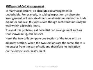 Differential Coil Arrangement.
In many applications, an absolute coil arrangement is
undesirable. For example, in tubing inspection, an absolute
arrangement will indicate dimensional variations in both outside
diameter and wall thickness even though such variations may be
well within allowable limits.
To avoid this problem, a differential coil arrangement such as
that shown in Fig. can be used.
Here, the two coils compare one section of the tube with an
adjacent section. When the two sections are the same, there is
no output from the pair of coils and therefore no indication
on the eddy current instrument.
Asst. Prof. Vishnu Sankar,DME,RSET
 