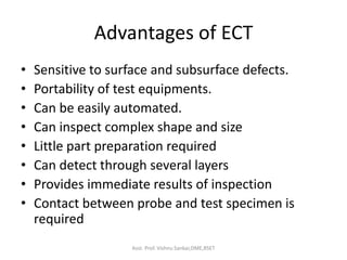 Advantages of ECT
• Sensitive to surface and subsurface defects.
• Portability of test equipments.
• Can be easily automated.
• Can inspect complex shape and size
• Little part preparation required
• Can detect through several layers
• Provides immediate results of inspection
• Contact between probe and test specimen is
required
Asst. Prof. Vishnu Sankar,DME,RSET
 