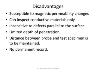 Disadvantages
• Susceptible to magnetic permeability changes
• Can inspect conductive materials only
• Insensitive to defects parallel to the surface
• Limited depth of penetration
• Distance between probe and test specimen is
to be maintained.
• No permanent record.
Asst. Prof. Vishnu Sankar,DME,RSET
 