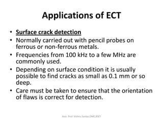 Applications of ECT
• Surface crack detection
• Normally carried out with pencil probes on
ferrous or non-ferrous metals.
• Frequencies from 100 kHz to a few MHz are
commonly used.
• Depending on surface condition it is usually
possible to find cracks as small as 0.1 mm or so
deep.
• Care must be taken to ensure that the orientation
of flaws is correct for detection.
Asst. Prof. Vishnu Sankar,DME,RSET
 