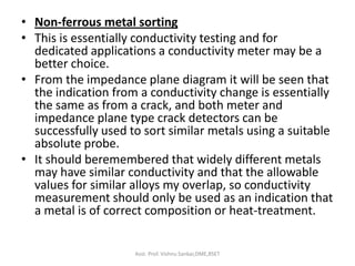 • Non-ferrous metal sorting
• This is essentially conductivity testing and for
dedicated applications a conductivity meter may be a
better choice.
• From the impedance plane diagram it will be seen that
the indication from a conductivity change is essentially
the same as from a crack, and both meter and
impedance plane type crack detectors can be
successfully used to sort similar metals using a suitable
absolute probe.
• It should beremembered that widely different metals
may have similar conductivity and that the allowable
values for similar alloys my overlap, so conductivity
measurement should only be used as an indication that
a metal is of correct composition or heat-treatment.
Asst. Prof. Vishnu Sankar,DME,RSET
 
