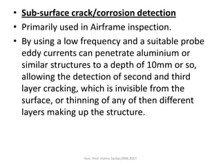 • Sub-surface crack/corrosion detection
• Primarily used in Airframe inspection.
• By using a low frequency and a suitable probe
eddy currents can penetrate aluminium or
similar structures to a depth of 10mm or so,
allowing the detection of second and third
layer cracking, which is invisible from the
surface, or thinning of any of then different
layers making up the structure.
Asst. Prof. Vishnu Sankar,DME,RSET
 