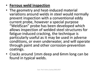 • Ferrous weld inspection
• The geometry and heat-induced material
variations around welds in steel would normally
prevent inspection with a conventional eddy
current probe, however a special purpose
“WeldScan” probe has been developed which
allows inspection of welded steel structures for
fatigue-induced cracking, the technique is
particularly useful as it may be used in adverse
conditions, or even underwater, and will operate
through paint and other corrosion-prevention
coatings.
• Cracks around 1mm deep and 6mm long can be
found in typical welds.
Asst. Prof. Vishnu Sankar,DME,RSET
 